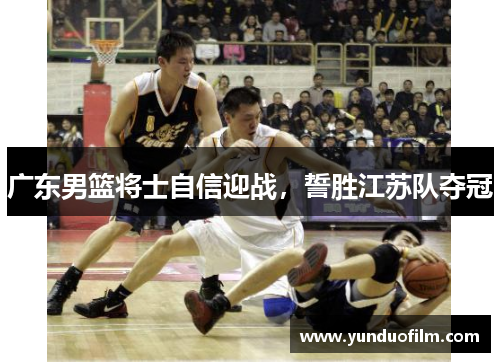 广东男篮将士自信迎战，誓胜江苏队夺冠